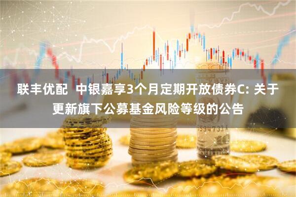 联丰优配 中银嘉享3个月定期开放债券C: 关于更新旗下公募基金风险等级的公告