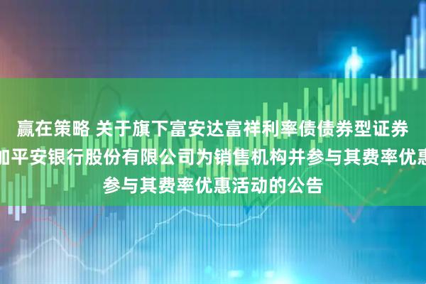 赢在策略 关于旗下富安达富祥利率债债券型证券投资基金增加平安银行股份有限公司为销售机构并参与其费率优惠活动的公告