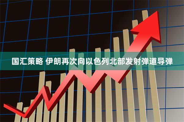 国汇策略 伊朗再次向以色列北部发射弹道导弹
