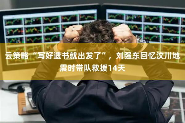 云策略 “写好遗书就出发了”，刘强东回忆汶川地震时带队救援14天