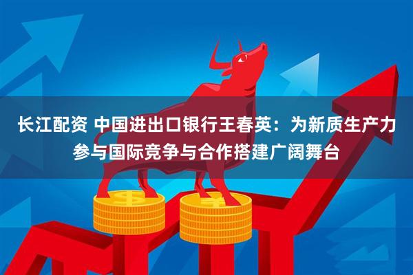 长江配资 中国进出口银行王春英：为新质生产力参与国际竞争与合作搭建广阔舞台