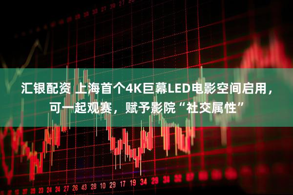 汇银配资 上海首个4K巨幕LED电影空间启用，可一起观赛，赋予影院“社交属性”