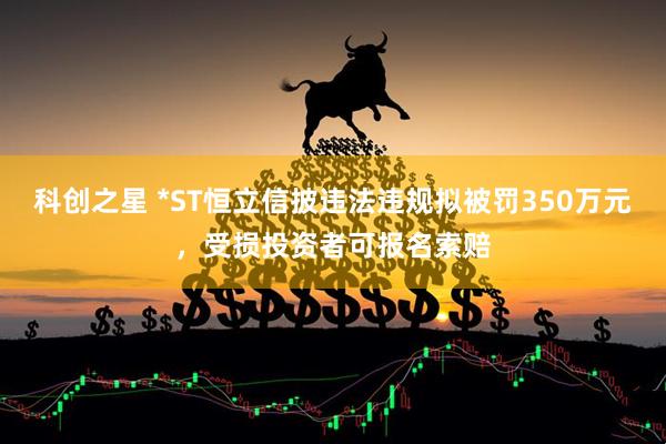 科创之星 *ST恒立信披违法违规拟被罚350万元，受损投资者可报名索赔