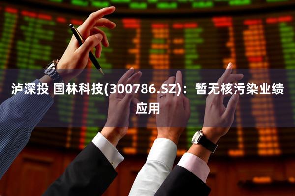 泸深投 国林科技(300786.SZ)：暂无核污染业绩应用