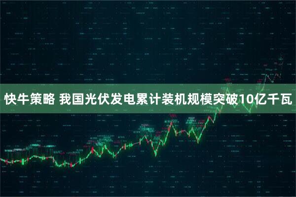 快牛策略 我国光伏发电累计装机规模突破10亿千瓦