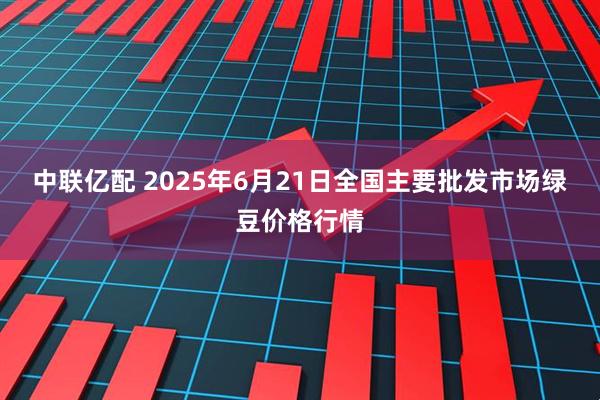 中联亿配 2025年6月21日全国主要批发市场绿豆价格行情