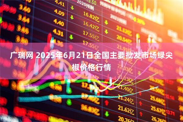 广瑞网 2025年6月21日全国主要批发市场绿尖椒价格行情