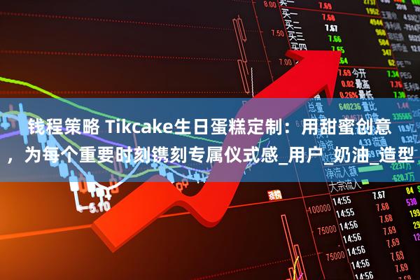钱程策略 Tikcake生日蛋糕定制：用甜蜜创意，为每个重要时刻镌刻专属仪式感_用户_奶油_造型