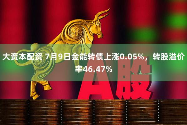大资本配资 7月9日金能转债上涨0.05%，转股溢价率46.47%
