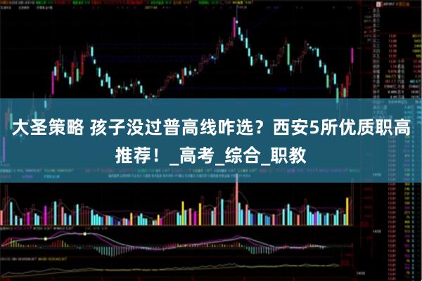 大圣策略 孩子没过普高线咋选？西安5所优质职高推荐！_高考_综合_职教