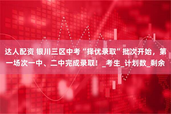 达人配资 银川三区中考“择优录取”批次开始，第一场次一中、二中完成录取！_考生_计划数_剩余