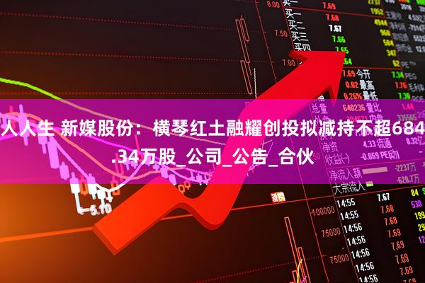 人人生 新媒股份：横琴红土融耀创投拟减持不超684.34万股_公司_公告_合伙