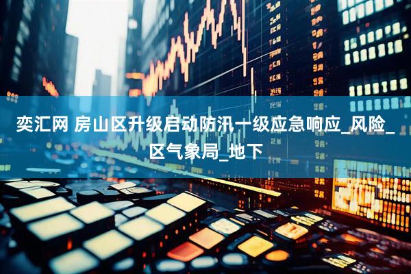 奕汇网 房山区升级启动防汛一级应急响应_风险_区气象局_地下