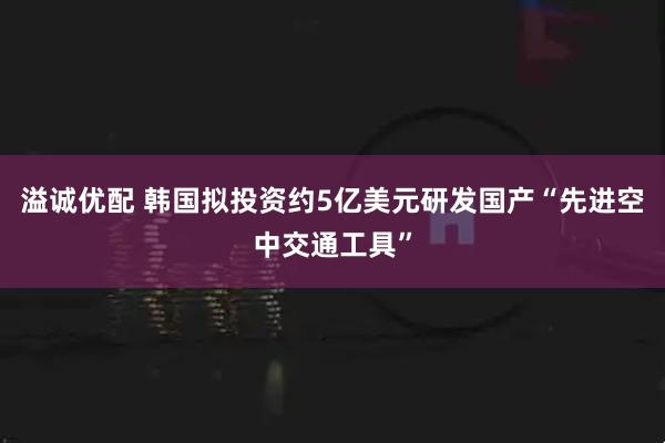 溢诚优配 韩国拟投资约5亿美元研发国产“先进空中交通工具”