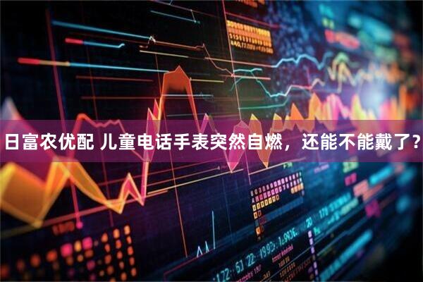 日富农优配 儿童电话手表突然自燃，还能不能戴了？