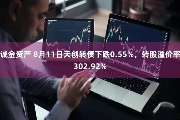 诚金资产 8月11日天创转债下跌0.55%，转股溢价率302.92%