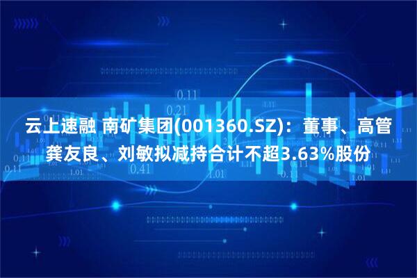 云上速融 南矿集团(001360.SZ)：董事、高管龚友良、刘敏拟减持合计不超3.63%股份