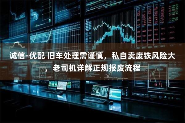 诚信-优配 旧车处理需谨慎，私自卖废铁风险大，老司机详解正规报废流程