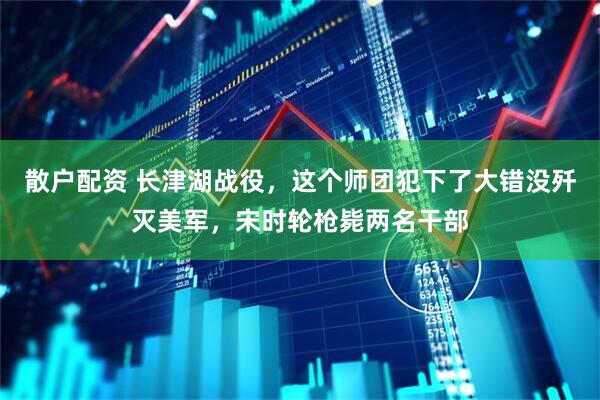 散户配资 长津湖战役，这个师团犯下了大错没歼灭美军，宋时轮枪毙两名干部