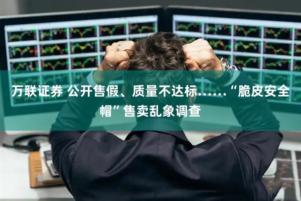 万联证券 公开售假、质量不达标……“脆皮安全帽”售卖乱象调查