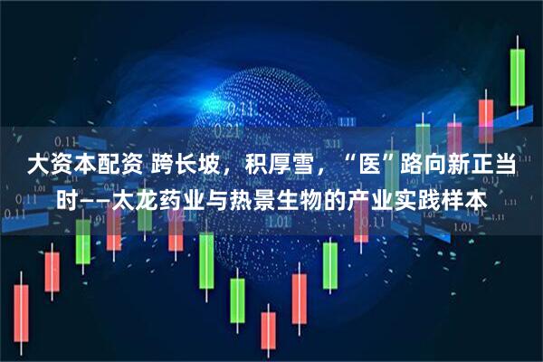 大资本配资 跨长坡,积厚雪,“医”路向新正当时——太龙药业与热景生物的产业实践样本