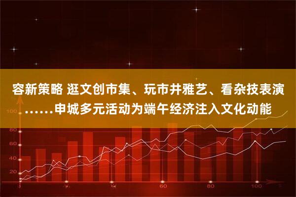 容新策略 逛文创市集、玩市井雅艺、看杂技表演……申城多元活动为端午经济注入文化动能