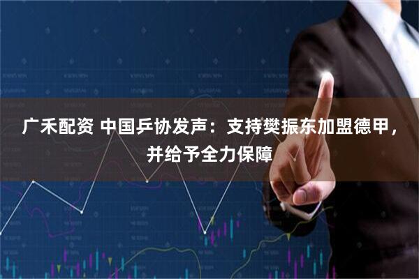 广禾配资 中国乒协发声：支持樊振东加盟德甲，并给予全力保障