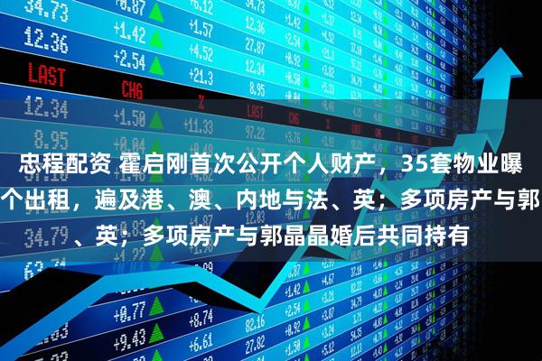 忠程配资 霍启刚首次公开个人财产，35套物业曝光：7个自用，28个出租，遍及港、澳、内地与法、英；多项房产与郭晶晶婚后共同持有
