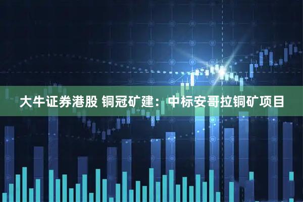 大牛证券港股 铜冠矿建：中标安哥拉铜矿项目