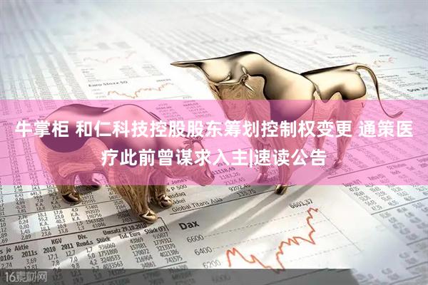 牛掌柜 和仁科技控股股东筹划控制权变更 通策医疗此前曾谋求入主|速读公告